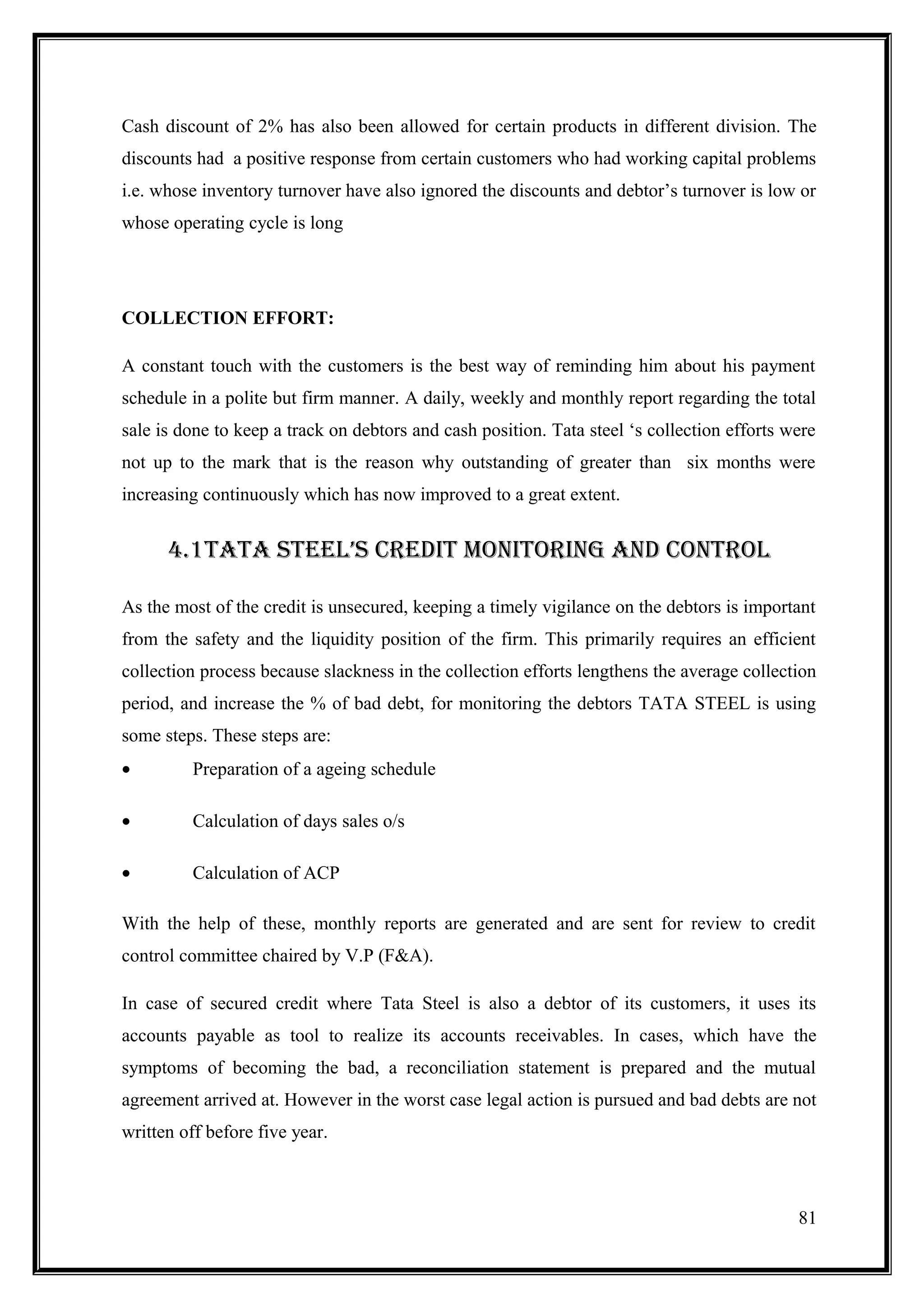 Cash discount of 2% has also been allowed for certain products in different division. The
discounts had a positive response from certain customers who had working capital problems
i.e. whose inventory turnover have also ignored the discounts and debtor’s turnover is low or
whose operating cycle is long




COLLECTION EFFORT:

A constant touch with the customers is the best way of reminding him about his payment
schedule in a polite but firm manner. A daily, weekly and monthly report regarding the total
sale is done to keep a track on debtors and cash position. Tata steel ‘s collection efforts were
not up to the mark that is the reason why outstanding of greater than six months were
increasing continuously which has now improved to a great extent.


      4.1TATA STEEL’S CREDIT MONITORING AND CONTROL

As the most of the credit is unsecured, keeping a timely vigilance on the debtors is important
from the safety and the liquidity position of the firm. This primarily requires an efficient
collection process because slackness in the collection efforts lengthens the average collection
period, and increase the % of bad debt, for monitoring the debtors TATA STEEL is using
some steps. These steps are:
•        Preparation of a ageing schedule

•        Calculation of days sales o/s

•        Calculation of ACP

With the help of these, monthly reports are generated and are sent for review to credit
control committee chaired by V.P (F&A).

In case of secured credit where Tata Steel is also a debtor of its customers, it uses its
accounts payable as tool to realize its accounts receivables. In cases, which have the
symptoms of becoming the bad, a reconciliation statement is prepared and the mutual
agreement arrived at. However in the worst case legal action is pursued and bad debts are not
written off before five year.



                                                                                             81
 