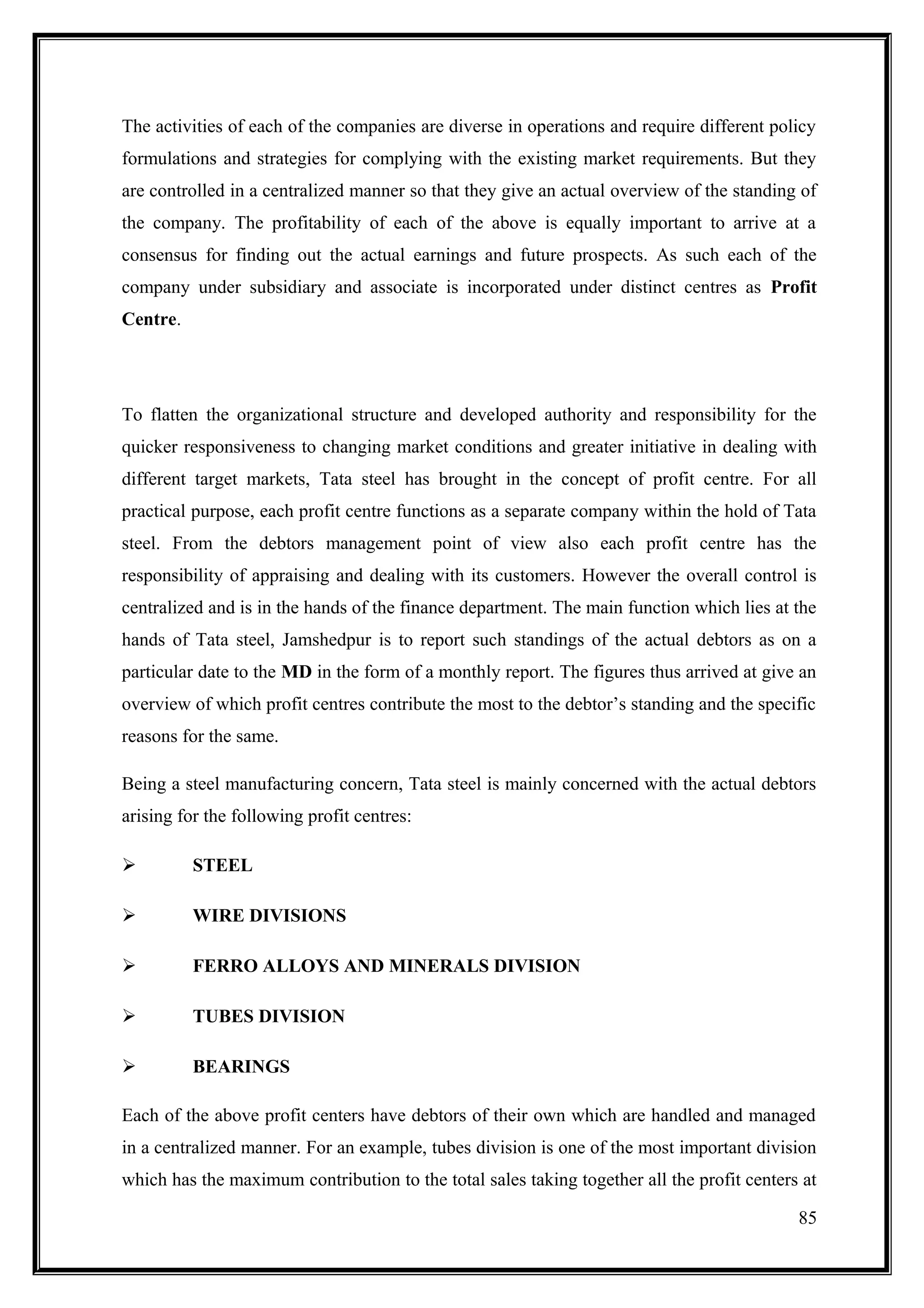 The activities of each of the companies are diverse in operations and require different policy
formulations and strategies for complying with the existing market requirements. But they
are controlled in a centralized manner so that they give an actual overview of the standing of
the company. The profitability of each of the above is equally important to arrive at a
consensus for finding out the actual earnings and future prospects. As such each of the
company under subsidiary and associate is incorporated under distinct centres as Profit
Centre.




To flatten the organizational structure and developed authority and responsibility for the
quicker responsiveness to changing market conditions and greater initiative in dealing with
different target markets, Tata steel has brought in the concept of profit centre. For all
practical purpose, each profit centre functions as a separate company within the hold of Tata
steel. From the debtors management point of view also each profit centre has the
responsibility of appraising and dealing with its customers. However the overall control is
centralized and is in the hands of the finance department. The main function which lies at the
hands of Tata steel, Jamshedpur is to report such standings of the actual debtors as on a
particular date to the MD in the form of a monthly report. The figures thus arrived at give an
overview of which profit centres contribute the most to the debtor’s standing and the specific
reasons for the same.

Being a steel manufacturing concern, Tata steel is mainly concerned with the actual debtors
arising for the following profit centres:

         STEEL

         WIRE DIVISIONS

         FERRO ALLOYS AND MINERALS DIVISION

         TUBES DIVISION

         BEARINGS

Each of the above profit centers have debtors of their own which are handled and managed
in a centralized manner. For an example, tubes division is one of the most important division
which has the maximum contribution to the total sales taking together all the profit centers at

                                                                                            85
 