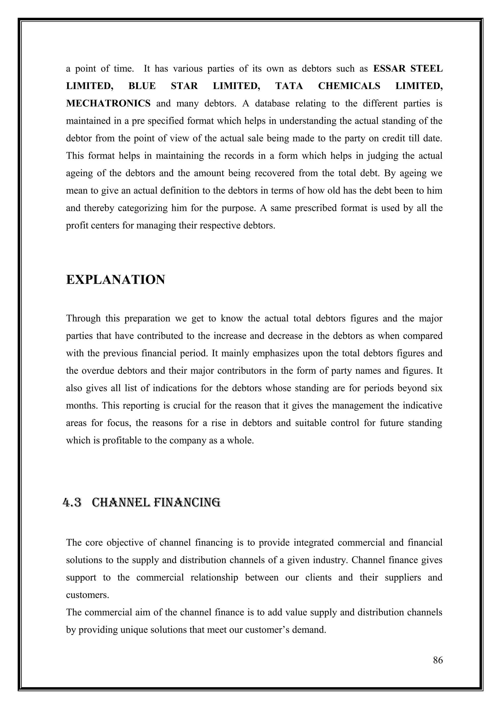 a point of time. It has various parties of its own as debtors such as ESSAR STEEL
LIMITED,       BLUE       STAR       LIMITED,       TATA      CHEMICALS          LIMITED,
MECHATRONICS and many debtors. A database relating to the different parties is
maintained in a pre specified format which helps in understanding the actual standing of the
debtor from the point of view of the actual sale being made to the party on credit till date.
This format helps in maintaining the records in a form which helps in judging the actual
ageing of the debtors and the amount being recovered from the total debt. By ageing we
mean to give an actual definition to the debtors in terms of how old has the debt been to him
and thereby categorizing him for the purpose. A same prescribed format is used by all the
profit centers for managing their respective debtors.




EXPLANATION

Through this preparation we get to know the actual total debtors figures and the major
parties that have contributed to the increase and decrease in the debtors as when compared
with the previous financial period. It mainly emphasizes upon the total debtors figures and
the overdue debtors and their major contributors in the form of party names and figures. It
also gives all list of indications for the debtors whose standing are for periods beyond six
months. This reporting is crucial for the reason that it gives the management the indicative
areas for focus, the reasons for a rise in debtors and suitable control for future standing
which is profitable to the company as a whole.




4.3 CHANNEL FINANCING

The core objective of channel financing is to provide integrated commercial and financial
solutions to the supply and distribution channels of a given industry. Channel finance gives
support to the commercial relationship between our clients and their suppliers and
customers.
The commercial aim of the channel finance is to add value supply and distribution channels
by providing unique solutions that meet our customer’s demand.


                                                                                          86
 