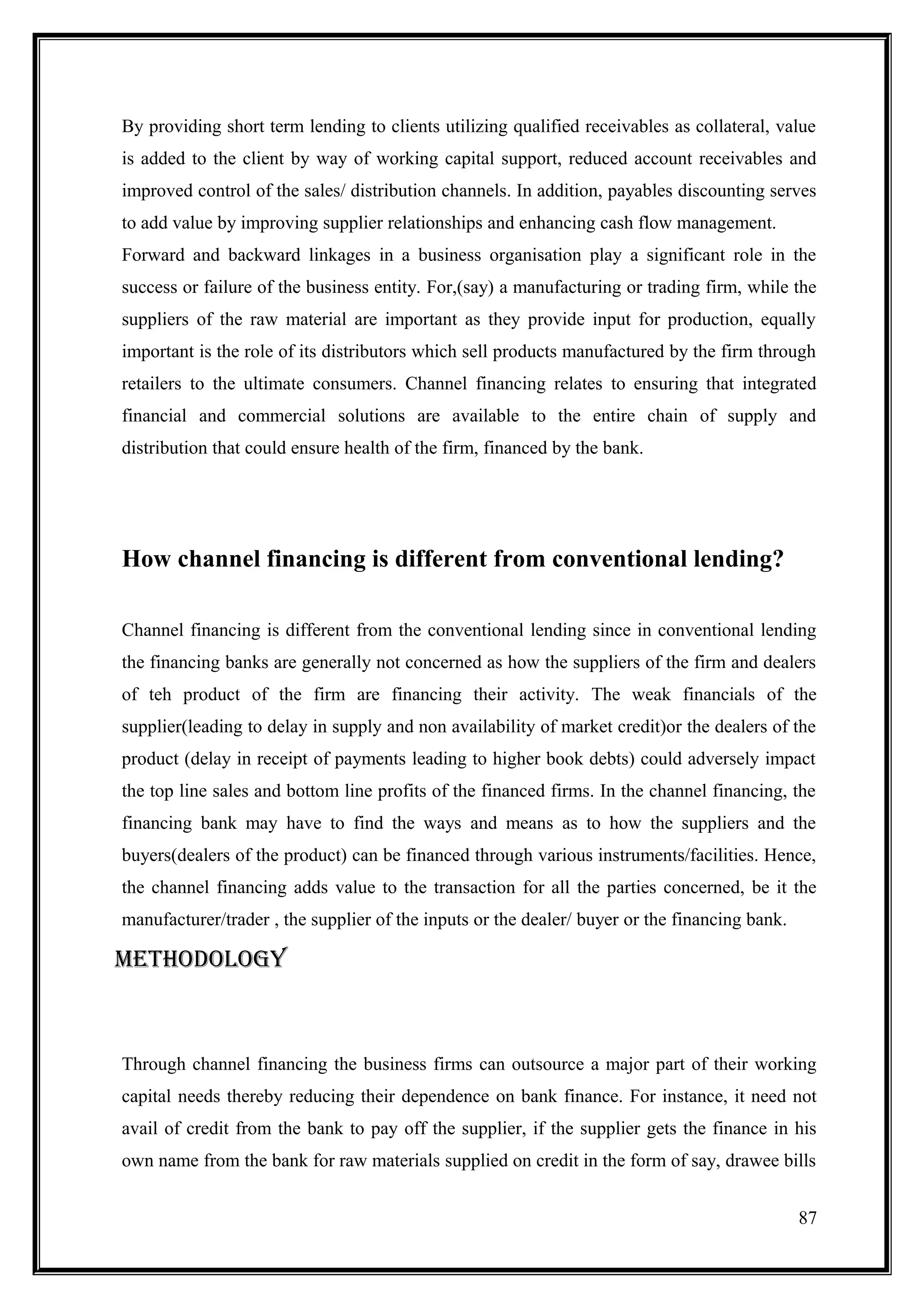 By providing short term lending to clients utilizing qualified receivables as collateral, value
is added to the client by way of working capital support, reduced account receivables and
improved control of the sales/ distribution channels. In addition, payables discounting serves
to add value by improving supplier relationships and enhancing cash flow management.
Forward and backward linkages in a business organisation play a significant role in the
success or failure of the business entity. For,(say) a manufacturing or trading firm, while the
suppliers of the raw material are important as they provide input for production, equally
important is the role of its distributors which sell products manufactured by the firm through
retailers to the ultimate consumers. Channel financing relates to ensuring that integrated
financial and commercial solutions are available to the entire chain of supply and
distribution that could ensure health of the firm, financed by the bank.




How channel financing is different from conventional lending?

Channel financing is different from the conventional lending since in conventional lending
the financing banks are generally not concerned as how the suppliers of the firm and dealers
of teh product of the firm are financing their activity. The weak financials of the
supplier(leading to delay in supply and non availability of market credit)or the dealers of the
product (delay in receipt of payments leading to higher book debts) could adversely impact
the top line sales and bottom line profits of the financed firms. In the channel financing, the
financing bank may have to find the ways and means as to how the suppliers and the
buyers(dealers of the product) can be financed through various instruments/facilities. Hence,
the channel financing adds value to the transaction for all the parties concerned, be it the
manufacturer/trader , the supplier of the inputs or the dealer/ buyer or the financing bank.

METHODOLOGY



Through channel financing the business firms can outsource a major part of their working
capital needs thereby reducing their dependence on bank finance. For instance, it need not
avail of credit from the bank to pay off the supplier, if the supplier gets the finance in his
own name from the bank for raw materials supplied on credit in the form of say, drawee bills


                                                                                               87
 