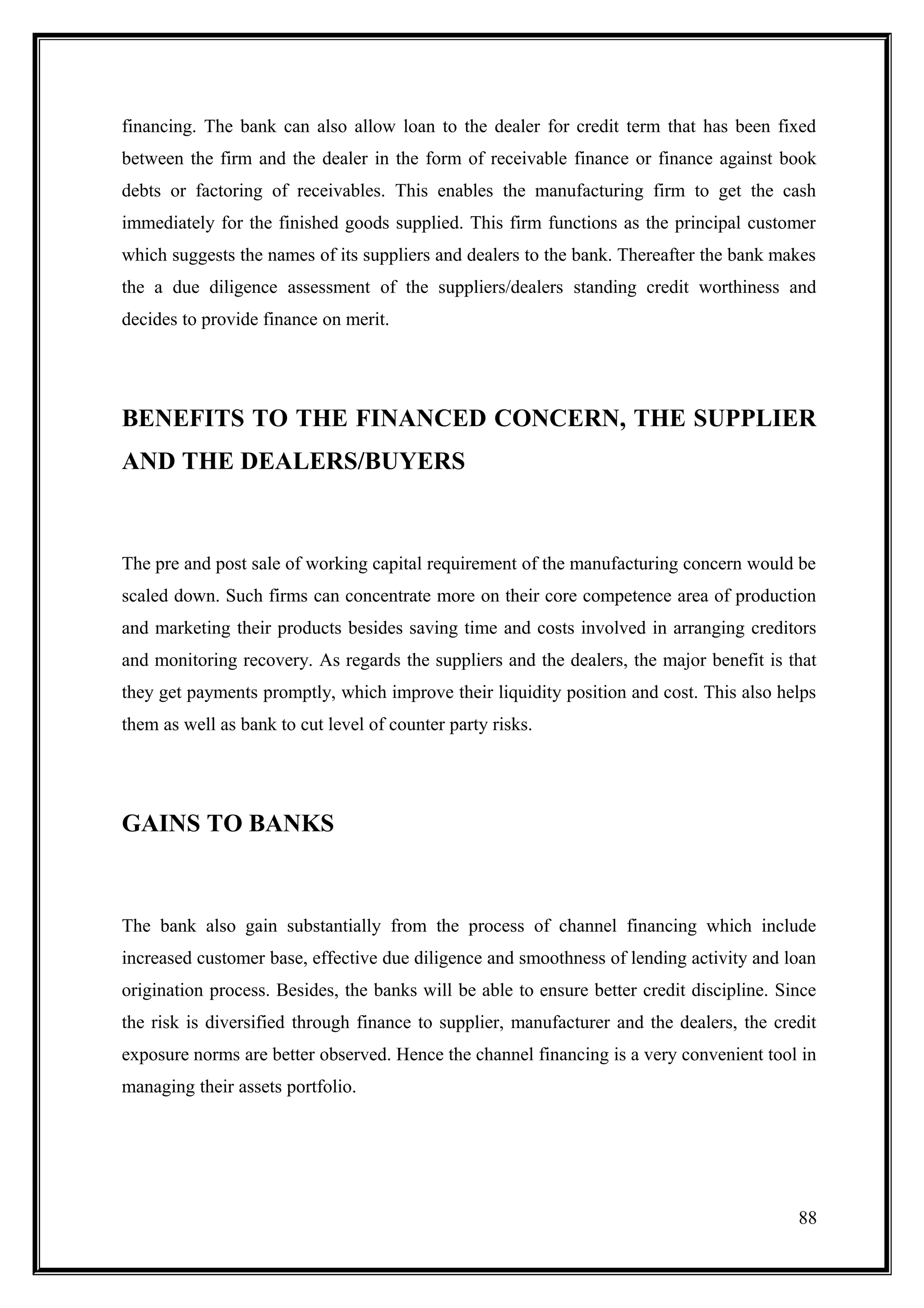 financing. The bank can also allow loan to the dealer for credit term that has been fixed
between the firm and the dealer in the form of receivable finance or finance against book
debts or factoring of receivables. This enables the manufacturing firm to get the cash
immediately for the finished goods supplied. This firm functions as the principal customer
which suggests the names of its suppliers and dealers to the bank. Thereafter the bank makes
the a due diligence assessment of the suppliers/dealers standing credit worthiness and
decides to provide finance on merit.




BENEFITS TO THE FINANCED CONCERN, THE SUPPLIER
AND THE DEALERS/BUYERS



The pre and post sale of working capital requirement of the manufacturing concern would be
scaled down. Such firms can concentrate more on their core competence area of production
and marketing their products besides saving time and costs involved in arranging creditors
and monitoring recovery. As regards the suppliers and the dealers, the major benefit is that
they get payments promptly, which improve their liquidity position and cost. This also helps
them as well as bank to cut level of counter party risks.




GAINS TO BANKS



The bank also gain substantially from the process of channel financing which include
increased customer base, effective due diligence and smoothness of lending activity and loan
origination process. Besides, the banks will be able to ensure better credit discipline. Since
the risk is diversified through finance to supplier, manufacturer and the dealers, the credit
exposure norms are better observed. Hence the channel financing is a very convenient tool in
managing their assets portfolio.




                                                                                           88
 