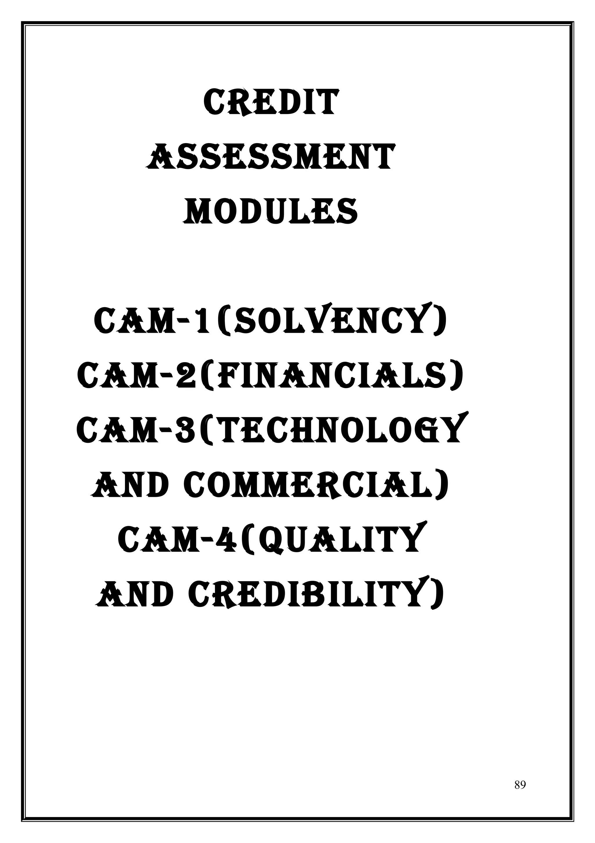CREDIT
   ASSESSMENT
    MODULES


CAM-1(SOLVENCY)
CAM-2(FINANCIALS)
CAM-3(TECHNOLOGY
AND COMMERCIAL)
 CAM-4(qUALITY
AND CREDIBILITY)




                    89
 