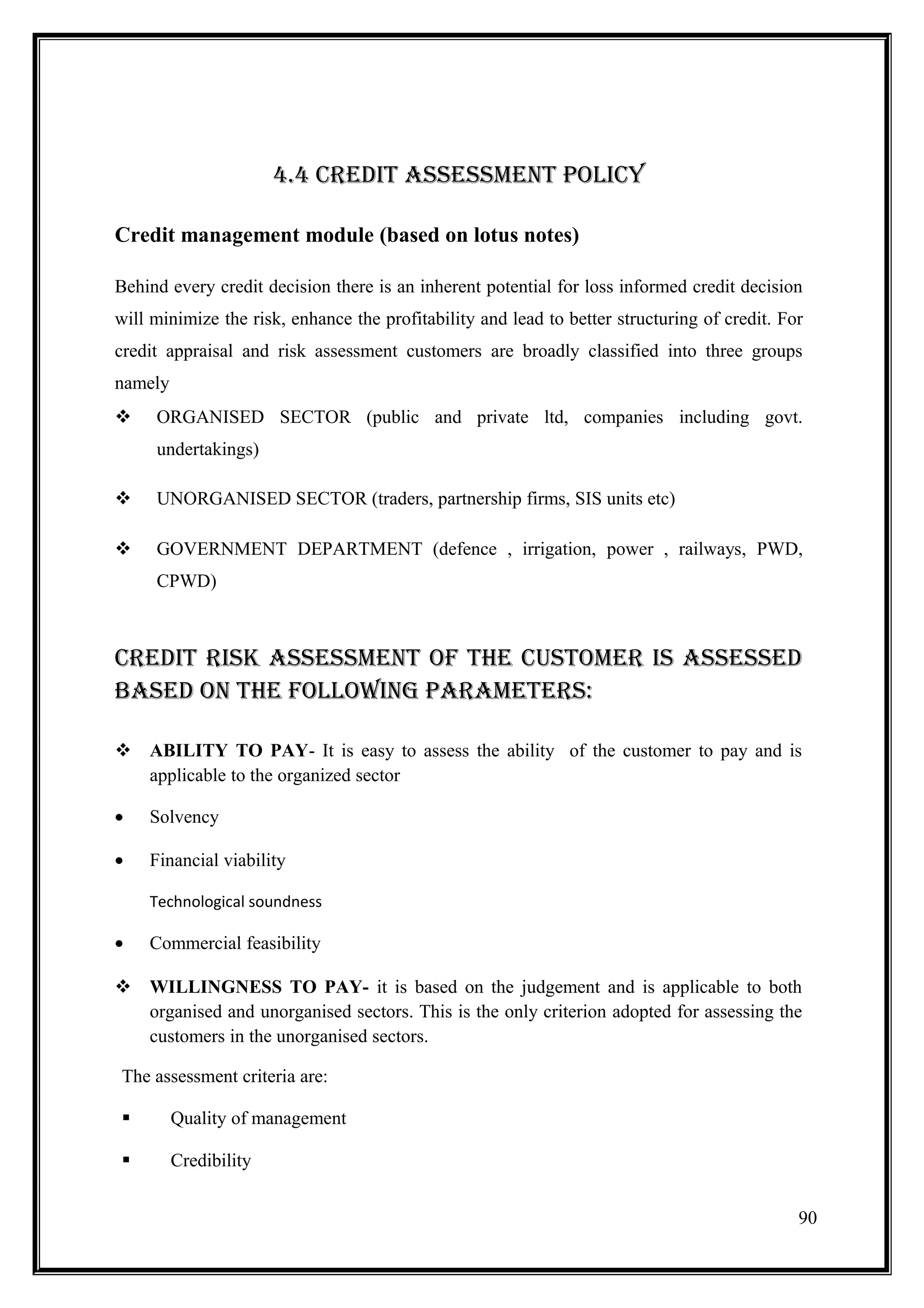 4.4 CREDIT ASSESSMENT POLICY

Credit management module (based on lotus notes)

Behind every credit decision there is an inherent potential for loss informed credit decision
will minimize the risk, enhance the profitability and lead to better structuring of credit. For
credit appraisal and risk assessment customers are broadly classified into three groups
namely
    ORGANISED SECTOR (public and private ltd, companies including govt.
     undertakings)

    UNORGANISED SECTOR (traders, partnership firms, SIS units etc)

    GOVERNMENT DEPARTMENT (defence , irrigation, power , railways, PWD,
     CPWD)



CREDIT RISK ASSESSMENT OF THE CUSTOMER IS ASSESSED
BASED ON THE FOLLOWING PARAMETERS:

 ABILITY TO PAY- It is easy to assess the ability of the customer to pay and is
  applicable to the organized sector

•   Solvency

•   Financial viability

    Technological soundness

•   Commercial feasibility

 WILLINGNESS TO PAY- it is based on the judgement and is applicable to both
  organised and unorganised sectors. This is the only criterion adopted for assessing the
  customers in the unorganised sectors.

The assessment criteria are:

        Quality of management

        Credibility


                                                                                              90
 