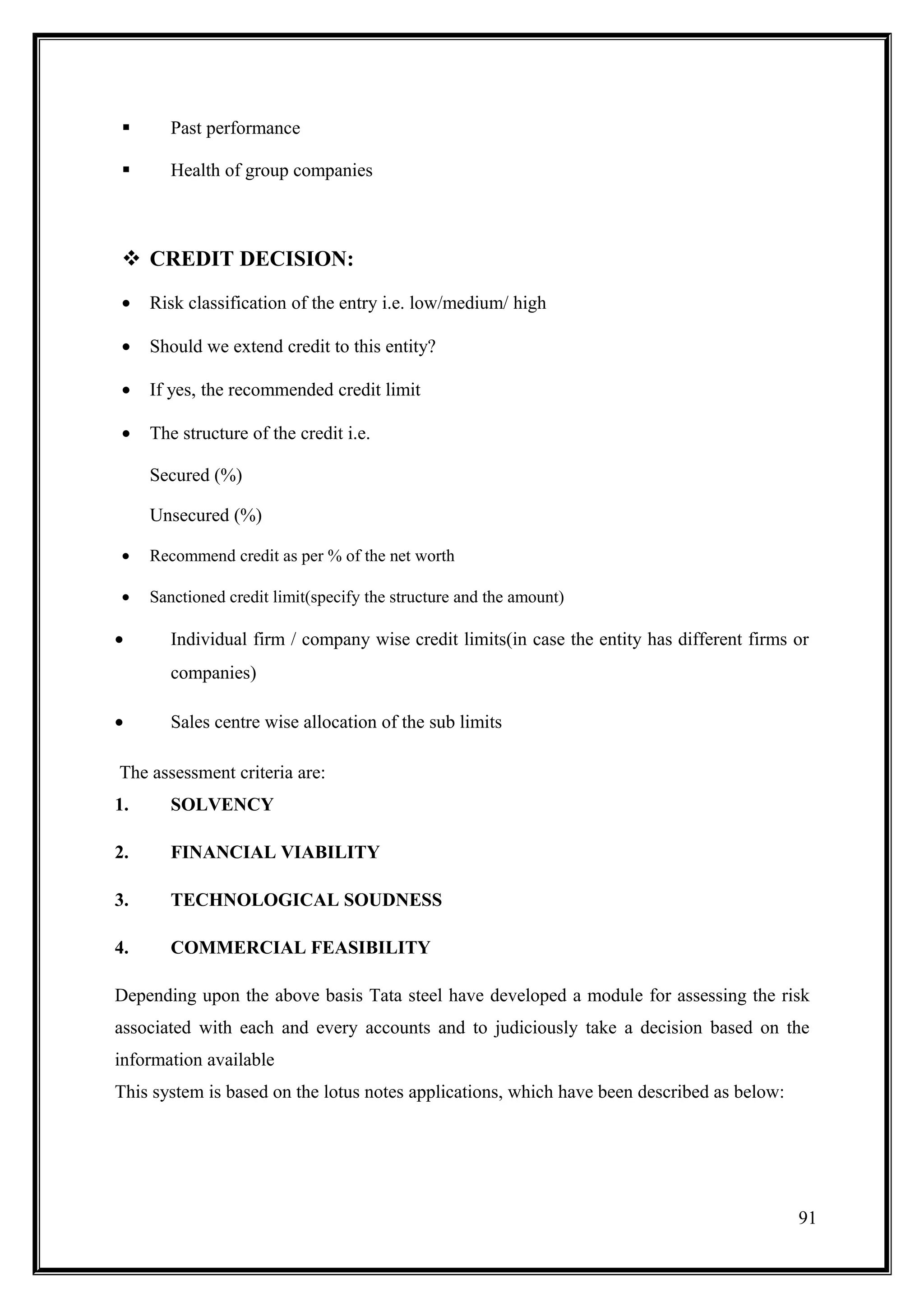       Past performance

       Health of group companies



  CREDIT DECISION:
 •   Risk classification of the entry i.e. low/medium/ high

 •   Should we extend credit to this entity?

 •   If yes, the recommended credit limit

 •   The structure of the credit i.e.

     Secured (%)

     Unsecured (%)

 •   Recommend credit as per % of the net worth

 •   Sanctioned credit limit(specify the structure and the amount)

•       Individual firm / company wise credit limits(in case the entity has different firms or
        companies)

•       Sales centre wise allocation of the sub limits

The assessment criteria are:
1.      SOLVENCY

2.      FINANCIAL VIABILITY

3.      TECHNOLOGICAL SOUDNESS

4.      COMMERCIAL FEASIBILITY

Depending upon the above basis Tata steel have developed a module for assessing the risk
associated with each and every accounts and to judiciously take a decision based on the
information available
This system is based on the lotus notes applications, which have been described as below:




                                                                                            91
 