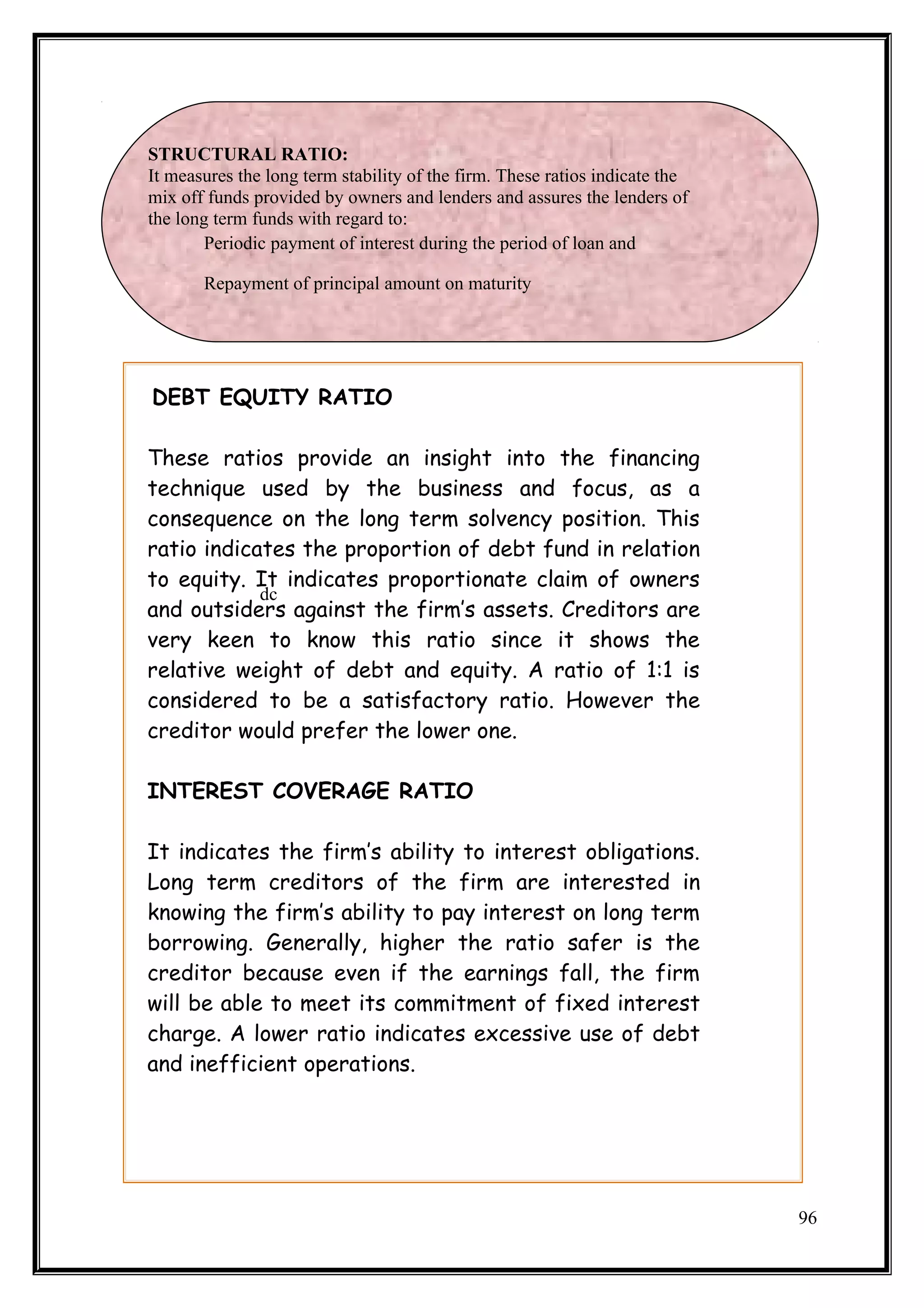 STRUCTURAL RATIO:
It measures the long term stability of the firm. These ratios indicate the
mix off funds provided by owners and lenders and assures the lenders of
the long term funds with regard to:
        Periodic payment of interest during the period of loan and

       Repayment of principal amount on maturity




DEBT EQUITY RATIO

These ratios provide an insight into the financing
technique used by the business and focus, as a
consequence on the long term solvency position. This
ratio indicates the proportion of debt fund in relation
to equity. It indicates proportionate claim of owners
            dc
and outsiders against the firm’s assets. Creditors are
very keen to know this ratio since it shows the
relative weight of debt and equity. A ratio of 1:1 is
considered to be a satisfactory ratio. However the
creditor would prefer the lower one.

INTEREST COVERAGE RATIO

It indicates the firm’s ability to interest obligations.
Long term creditors of the firm are interested in
knowing the firm’s ability to pay interest on long term
borrowing. Generally, higher the ratio safer is the
creditor because even if the earnings fall, the firm
will be able to meet its commitment of fixed interest
charge. A lower ratio indicates excessive use of debt
and inefficient operations.




                                                                             96
 