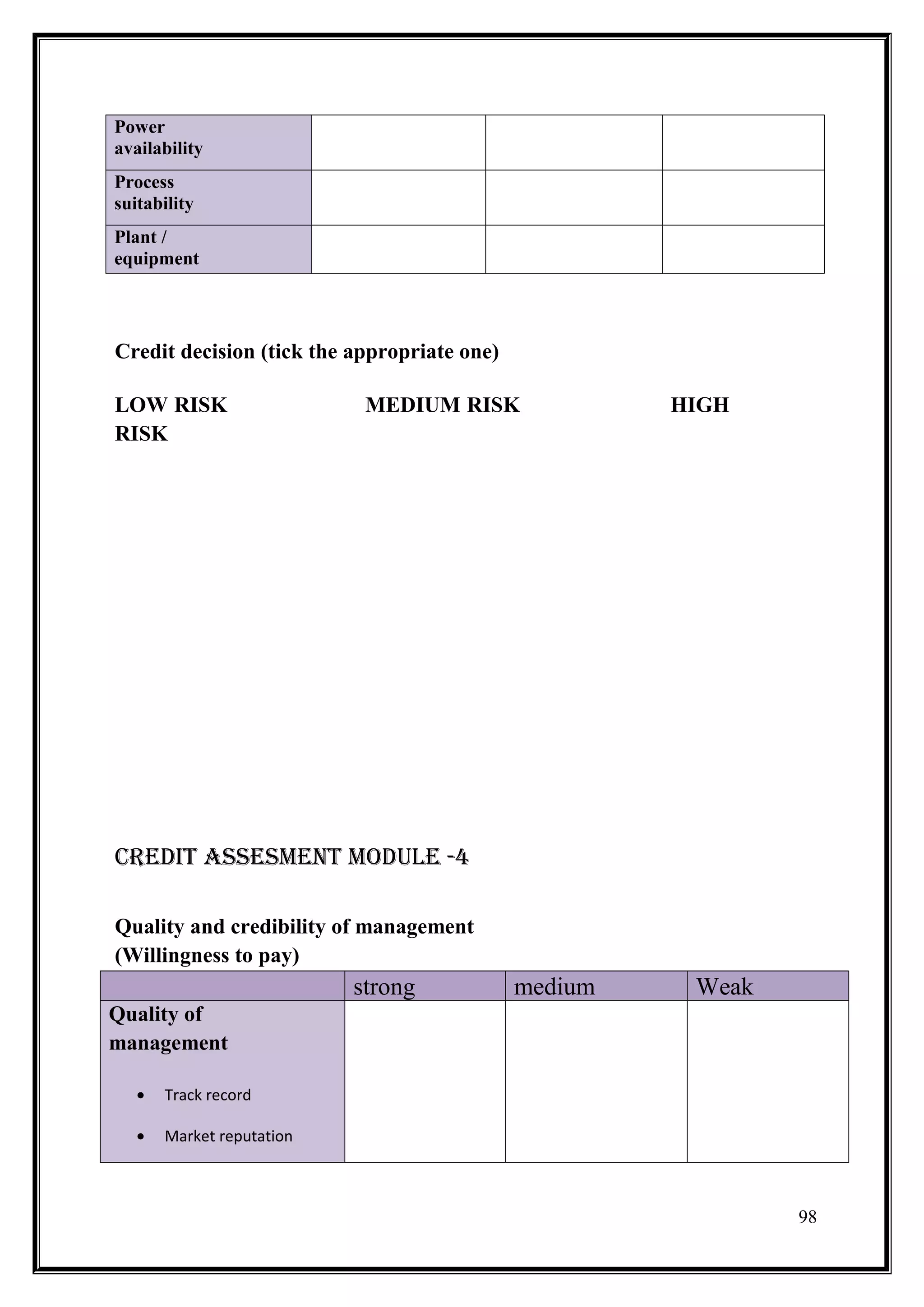 Power
availability
Process
suitability
Plant /
equipment




Credit decision (tick the appropriate one)

LOW RISK                    MEDIUM RISK               HIGH
RISK




CREDIT ASSESMENT MODULE -4

Quality and credibility of management
(Willingness to pay)
                           strong            medium    Weak
Quality of
management

   •   Track record

   •   Market reputation



                                                              98
 