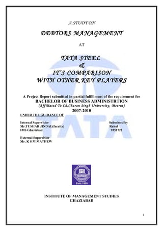A STUDY ON

            DEBTORS MANAGEMENT
                                   AT


                 TATA STEEL
                      &
              IT’S COMPARISON
          WITH OTHER KEY PLAYERS

 A Project Report submitted in partial fulfillment of the requirement for
         BACHELOR OF BUSINESS ADMINISTRTION
           (Affiliated To Ch.Charan Singh University, Meerut)
                               2007-2010
UNDER THE GUIDANCE OF

Internal Supervisior                                 Submitted by
Mr.TUSHAR JINDAL(faculty)                            Rahul
IMS Ghaziabad                                         9351722

External Supervisior
Mr. K S M MATHEW




               INSTITUTE OF MANAGEMENT STUDIES
                          GHAZIABAD


                                                                            1
 