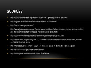 SOURCES
•

http://www.safehorizon.org/index/newsroom-5/photo-galleries-31.html

•

http://ogdenutahcriminaldefense.com/domestic-violence/

•

http://icmhd.wordpress.com/

•

http://www.jhsph.edu/research/centers-and-institutes/johns-hopkins-center-for-gun-policyand-research/research/domestic_violence_and_guns.html

•

http://domesticviolenceandchildren.weebly.com/reference-list.html

•

http://www.addictinginfo.org/2012/01/26/new-hampshire-gop-introduce-bills-to-roll-backdomestic-violence-laws/

•

http://hellobeautiful.com/2012/08/11/k-michelle-stars-in-domestic-violence-psa/

•

http://alexandriava.gov/DomesticViolence

•

http://www.youtube.com/watch?v=WL3rfk2iFww

 