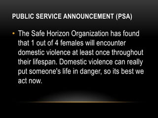 PUBLIC SERVICE ANNOUNCEMENT (PSA)

• The Safe Horizon Organization has found
that 1 out of 4 females will encounter
domestic violence at least once throughout
their lifespan. Domestic violence can really
put someone's life in danger, so its best we
act now.

 