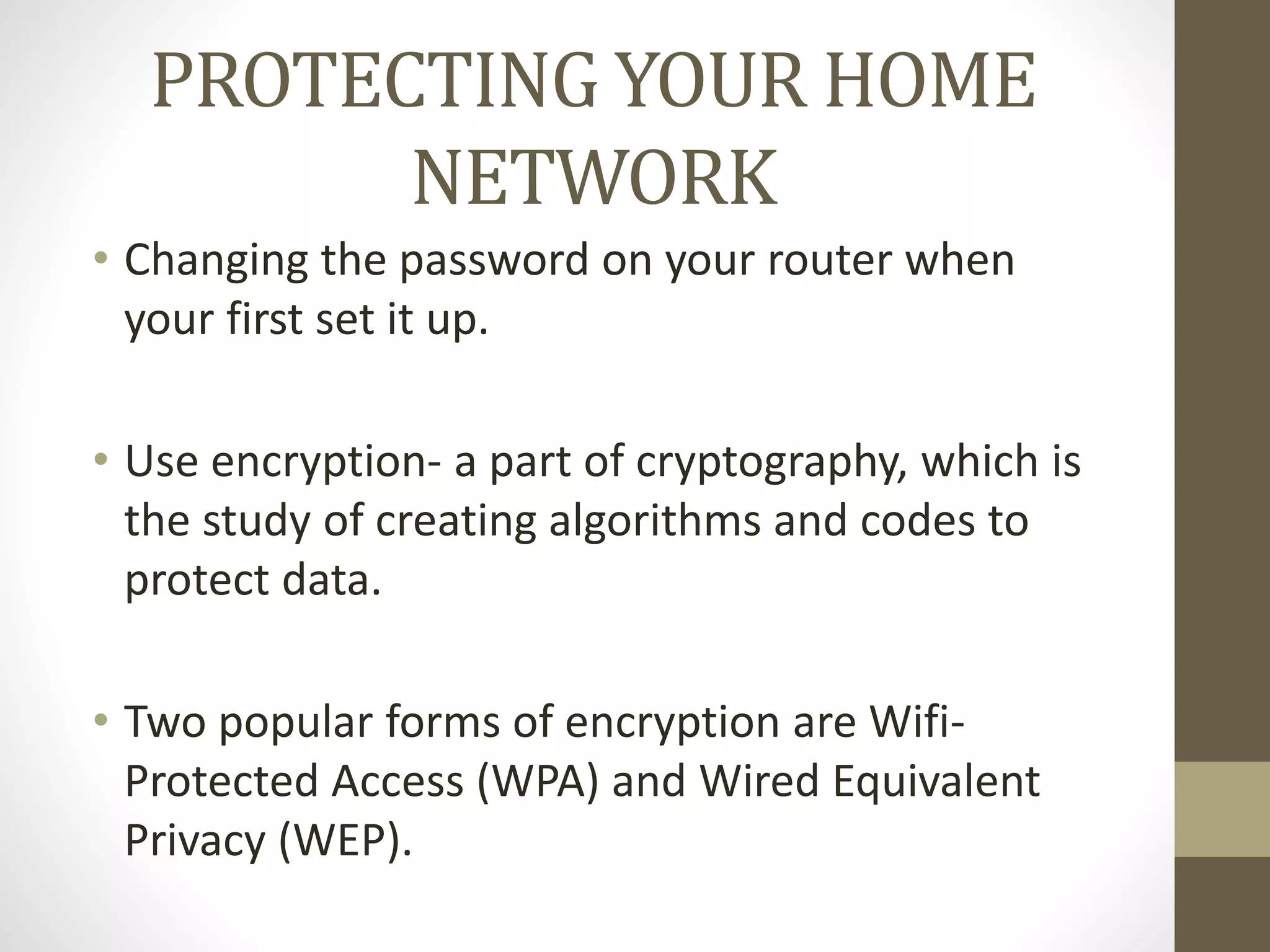 PROTECTING YOUR HOME
NETWORK
• Changing the password on your router when
your first set it up.
• Use encryption- a part of cryptography, which is
the study of creating algorithms and codes to
protect data.
• Two popular forms of encryption are Wifi-
Protected Access (WPA) and Wired Equivalent
Privacy (WEP).
 