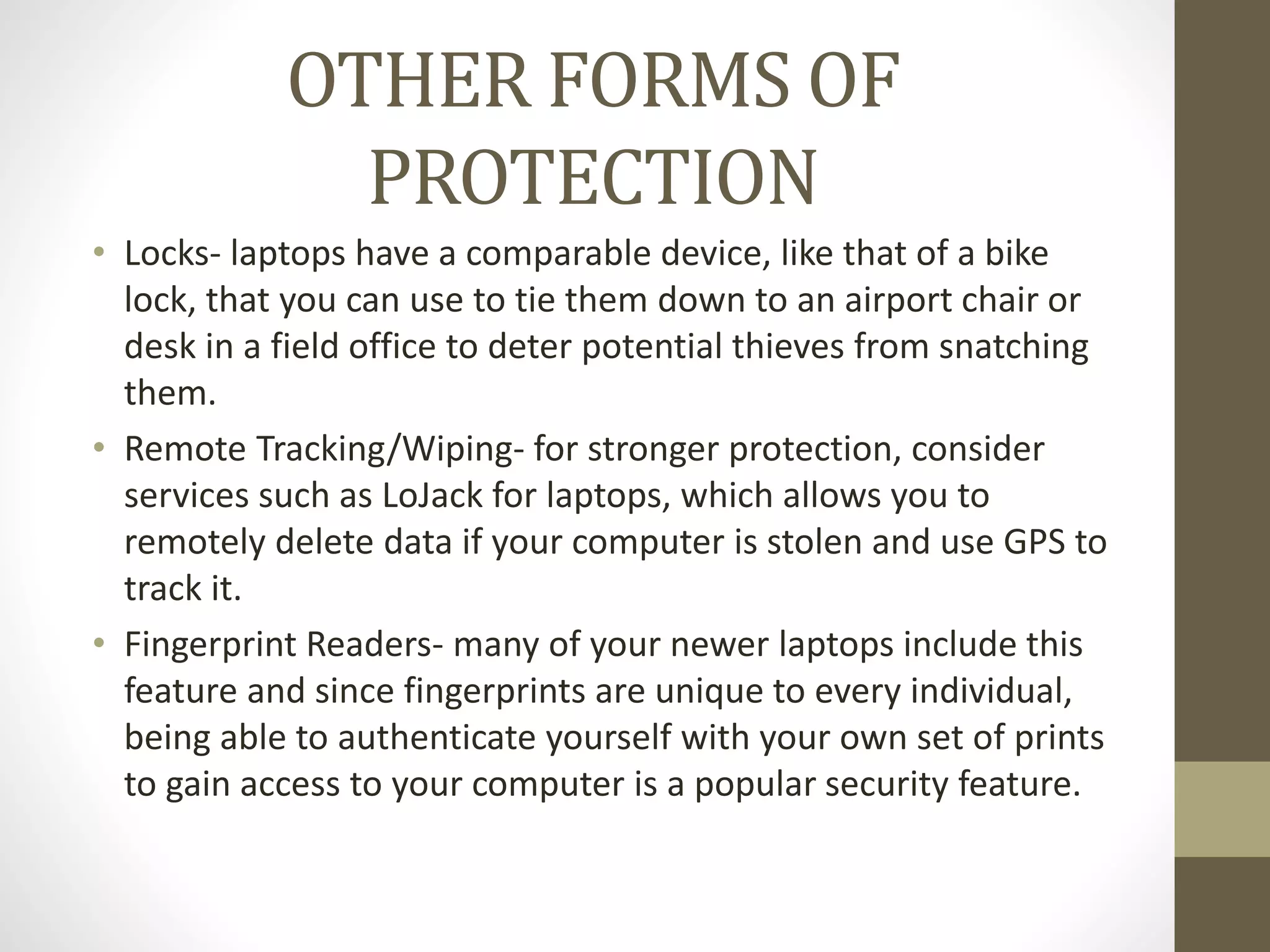OTHER FORMS OF
PROTECTION
• Locks- laptops have a comparable device, like that of a bike
lock, that you can use to tie them down to an airport chair or
desk in a field office to deter potential thieves from snatching
them.
• Remote Tracking/Wiping- for stronger protection, consider
services such as LoJack for laptops, which allows you to
remotely delete data if your computer is stolen and use GPS to
track it.
• Fingerprint Readers- many of your newer laptops include this
feature and since fingerprints are unique to every individual,
being able to authenticate yourself with your own set of prints
to gain access to your computer is a popular security feature.
 