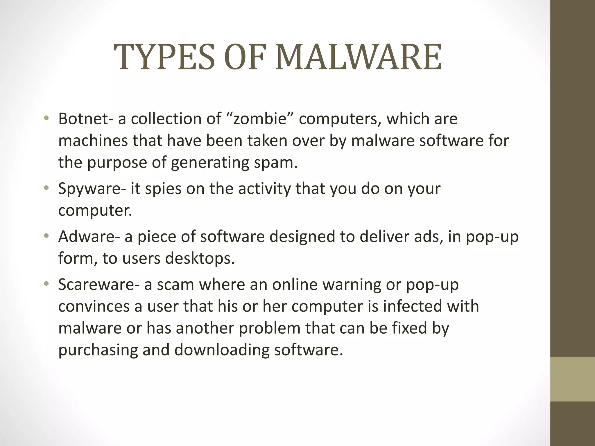 TYPES OF MALWARE
• Botnet- a collection of “zombie” computers, which are
machines that have been taken over by malware software for
the purpose of generating spam.
• Spyware- it spies on the activity that you do on your
computer.
• Adware- a piece of software designed to deliver ads, in pop-up
form, to users desktops.
• Scareware- a scam where an online warning or pop-up
convinces a user that his or her computer is infected with
malware or has another problem that can be fixed by
purchasing and downloading software.
 