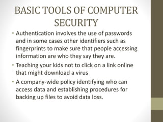 BASIC TOOLS OF COMPUTER
SECURITY
• Authentication involves the use of passwords
and in some cases other identifiers such as
fingerprints to make sure that people accessing
information are who they say they are.
• Teaching your kids not to click on a link online
that might download a virus
• A company-wide policy identifying who can
access data and establishing procedures for
backing up files to avoid data loss.
 