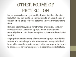OTHER FORMS OF
PROTECTION
• Locks- laptops have a comparable device, like that of a bike
lock, that you can use to tie them down to an airport chair or
desk in a field office to deter potential thieves from snatching
them.
• Remote Tracking/Wiping- for stronger protection, consider
services such as LoJack for laptops, which allows you to
remotely delete data if your computer is stolen and use GPS to
track it.
• Fingerprint Readers- many of your newer laptops include this
feature and since fingerprints are unique to every individual,
being able to authenticate yourself with your own set of prints
to gain access to your computer is a popular security feature.
 