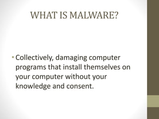 WHAT IS MALWARE?
• Collectively, damaging computer
programs that install themselves on
your computer without your
knowledge and consent.
 