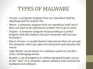 TYPES OF MALWARE
• Viruses- a computer program that can reproduce itself by
attaching itself to another file.
• Worm- a computer program that can reproduce itself, but it
does not have to be attached to another file to do its work.
• Trojans- a computer program masquerading as a useful
program that lets hackers into your computer with out you
knowing it.
• Macro Viruses- is usually found in documents that can corrupt
the computer when you open the document and executes the
macro.
• Logic Bomb- can be places in a software system to set off a
series of damaging events.
• Rootkit- a set of programs or utilities designed to gain access
to the “root” of a computer system software that controls the
hardware and software.
 