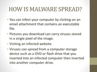 HOW IS MALWARE SPREAD?
• You can infect your computer by clicking on an
email attachment that contains an executable
file.
• Pictures you download can carry viruses stored
in a single pixel of the image.
• Visiting an infected website.
• Viruses can spread from a computer storage
device such as a DVD or flash drive that you
inserted into an infected computer then inserted
into another computer drive.
 