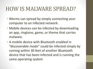 HOW IS MALWARE SPREAD?
• Worms can spread by simply connecting your
computer to an infected network.
• Mobile devices can be infected by downloading
an app, ringtone, game, or theme that carries
malware.
• A mobile device with Bluetooth enabled in
“discoverable mode” could be infected simply by
coming within 30 feet of another Bluetooth
device that has been infected and is running the
same operating system
 