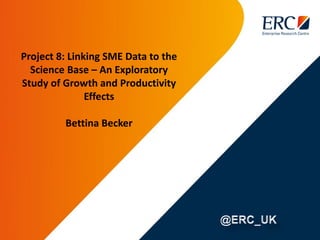 Project 8: Linking SME Data to the
Science Base – An Exploratory
Study of Growth and Productivity
Effects
Bettina Becker
 