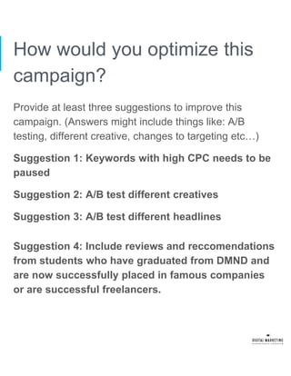 How would you optimize this
campaign?
Provide at least three suggestions to improve this
campaign. (Answers might include things like: A/B
testing, different creative, changes to targeting etc…)
Suggestion 1: Keywords with high CPC needs to be
paused
Suggestion 2: A/B test different creatives
Suggestion 3: A/B test different headlines
Suggestion 4: Include reviews and reccomendations
from students who have graduated from DMND and
are now successfully placed in famous companies
or are successful freelancers.
 