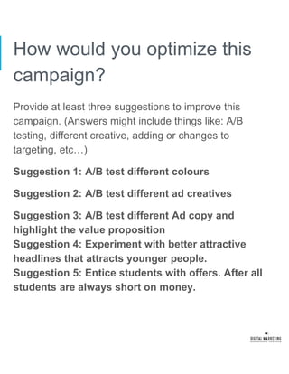 How would you optimize this
campaign?
Provide at least three suggestions to improve this
campaign. (Answers might include things like: A/B
testing, different creative, adding or changes to
targeting, etc…)
Suggestion 1: A/B test different colours
Suggestion 2: A/B test different ad creatives
Suggestion 3: A/B test different Ad copy and
highlight the value proposition
Suggestion 4: Experiment with better attractive
headlines that attracts younger people.
Suggestion 5: Entice students with offers. After all
students are always short on money.
 