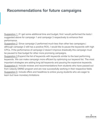 Recommendations for future campaigns
Suggestion 1 :If I get some additional time and budget, first I would performed the tests I
suggested above for campaign 1 and campaign 3 respectively to enhance their
performance.
Suggestion 2: Since campaign 2 performed much less than other two campaigns (
although campaign 2 still has a positive ROI), I would like to pause the keywords with high
CPCs. If the performance of campaign 2 doesn’t improve drastically this campaign must
be paused to free budget for other more promising campaigns.
Suggestion 3:Expand the list of keywords with keywords similar to the best performing
keywords. We can make campaign more efficient by optimizing our keyword list. The most
important strategies are adding long tail keywords and pausing the expensive keywords.
Suggestion 4: Include reviews and recommendations from students who have passed out
from Udacity DMND program and are now successfully working in their respective fields
Suggestion 5: Include offers and headlines to entice young students who are eager to
learn but have monetary limitations
 