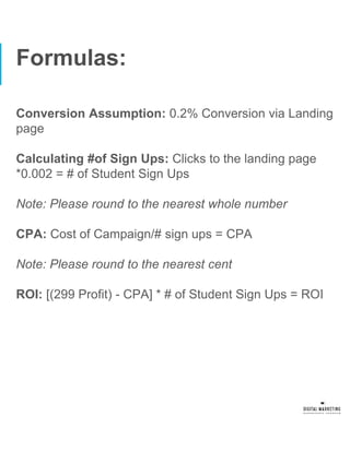 Formulas:
Conversion Assumption: 0.2% Conversion via Landing
page
Calculating #of Sign Ups: Clicks to the landing page
*0.002 = # of Student Sign Ups
Note: Please round to the nearest whole number
CPA: Cost of Campaign/# sign ups = CPA
Note: Please round to the nearest cent
ROI: [(299 Profit) - CPA] * # of Student Sign Ups = ROI
 