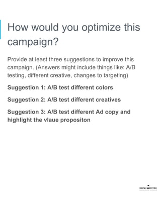 How would you optimize this
campaign?
Provide at least three suggestions to improve this
campaign. (Answers might include things like: A/B
testing, different creative, changes to targeting)
Suggestion 1: A/B test different colors
Suggestion 2: A/B test different creatives
Suggestion 3: A/B test different Ad copy and
highlight the vlaue propositon
 
