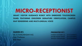 SMART VISITOR GUIDANCE ROBOT WITH EMBEDDED TOUCHSCREEN
PANEL FEATURING ONSCREEN SIGNATURE VERIFICATION, CAMPUS
MAP RENDERING AND MULTI-LINGUAL VOICE

GUIDED BY:
Mr. E.TAMILARASAN M.E.
Asst. Professor
ECE Dept.

PRESENTED BY

:

NARESH CHANDER LAL
SANJIB KUMAR DEORI
SANJOY CHOUDHURY

[51410106051]
[51410106081]
[51410106082]

 