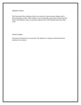 OBSERVATION:
The Emotional Stress indicator device was tested on various human subjects and it
delivered proper results. When subjects were emotionally calm and in relaxed state the
Green LED flashed, while on stressed conditions blue LED flashed followed by Red
LED.
CONCLUSION:
The project performed was successful. The objective to design an Emotional Stress
Indicator was realized.
 