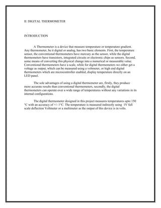 II. DIGITAL THERMOMETER
INTRODUCTION
A Thermometer is a device that measure temperature or temperature gradient.
Any thermometer, be it digital or analog, has two basic elements. First, the temperature
sensor, the conventional thermometers have mercury as the sensor, while the digital
thermometers have transistors, integrated circuits or electronic chips as sensors. Second,
some means of converting this physical change into a numerical or measurable value.
Conventional thermometers have a scale, while for digital thermometers we either get a
voltage as output, which can be measured using a voltmeter, or high end digital
thermometers which are microcontroller enabled, display temperature directly on an
LED panel.
The sole advantages of using a digital thermometer are, firstly, they produce
more accurate results than conventional thermometers, secondly, the digital
thermometers can operate over a wide range of temperatures without any variations in its
internal configurations.
The digital thermometer designed in this project measures temperatures upto 150
°C with an accuracy of +/- 1°C. The temperature is measured indirectly using 1V full
scale deflection Voltmeter or a multimeter as the output of this device is in volts.
 