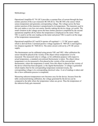 Methodology:
Operational Amplifier IC 741 (IC1) provides a constant flow of current through the base
emitter junction of the n-p-n transistor BC108 (IC2). This BC108 is the sensor which
senses temperature and generates corresponding voltage. The voltage across the base
emitter junction of this transistor is proportional to its temperature. The transistor used in
this way makes a very low cost sensor, thereby making the device cheap, yet useful. The
small variation in the voltage across the base emitter junction is amplified by the second
operational amplifier (IC4), before the temperature is displayed on the meter. Preset
VR1 is used to set the zero reading on the meter and preset VR2 is used to set the range
of the temperature measurement.
Operational amplifiers IC3 and IC4 operate off regulated +/- 5 V DC power supply,
which is derived from 3 terminal positive voltage regulator IC 7805 (IC1) and negative
low dropout regulator IC 7660 (IC2). The entire circuit is driven by a 9V DC power
supply.
The thermometer can be calibrated using presets VR1 and VR2. After calibration the
sensor should be placed at the vicinity of the object whose temperature is to be
measured. The measured value is voltage, so for calibration purpose with respect to
actual temperature, a standard conventional thermometer is taken. The object whose
temperature is to be measured is first placed at the vicinity of the conventional
thermometer, where the temperature is noted. Now this object is placed at the vicinity of
the device which has been designed, i.e the digital thermometer. A voltage is generated
which implies that for the corresponding temperature noted previously, the
corresponding voltage is its corresponding electrical value. A set of readings is taken and
this is how calibration process is completed.
Measuring unknown temperatures now becomes easy for the device, because from the
table constructed during calibration, the voltage generated by the device can be
compared to the table where the temperature values are given. Thus the temperature of
the unknown body gets measured.
 