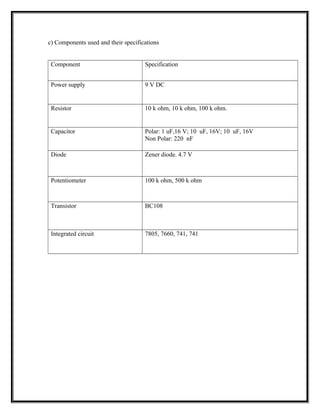 c) Components used and their specifications
Component Specification
Power supply 9 V DC
Resistor 10 k ohm, 10 k ohm, 100 k ohm.
Capacitor Polar: 1 uF,16 V; 10 uF, 16V; 10 uF, 16V
Non Polar: 220 nF
Diode Zener diode. 4.7 V
Potentiometer 100 k ohm, 500 k ohm
Transistor BC108
Integrated circuit 7805, 7660, 741, 741
 