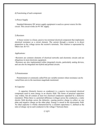 d) Functioning of each component
1) Power Supply
Standard laboratory DC power supply equipment is used as a power source for this
circuit. This circuit works on 9V DC supply.
2) Resistors
A linear resistor is a linear, passive two-terminal electrical component that implements
electrical resistance as a circuit element. The current through a resistor is in direct
proportion to the voltage across the resistor's terminals. This relation is represented by
Ohm's law: R=V/I
Applications:
>Resistors are common elements of electrical networks and electronic circuits and are
ubiquitous in most electronic equipment.
>Resistors are also implemented within integrated circuits, particularly analog devices,
and can also be integrated into hybrid and printed circuits.
3) Potentiometer
Potentiometer or commonly called Pots are variable resistors where resistance can be
varied from zero to the maximum magnitude mentioned.
4) Capacitor
A capacitor (formerly known as condenser) is a passive two-terminal electrical
component used to store energy in an electric field. The forms of practical capacitors
vary widely, but all contain at least two electrical conductors separated by a dielectric
(insulator). When there is a potential difference (voltage) across the conductors, a static
electric field develops across the dielectric, causing positive charge to collect on one
plate and negative charge on the other plate. Energy is stored in the electrostatic field.
An ideal capacitor is wholly characterized by a constant capacitance C, defined as the
ratio of charge ±Q on each conductor to the voltage V between them:
C=Q/V
 