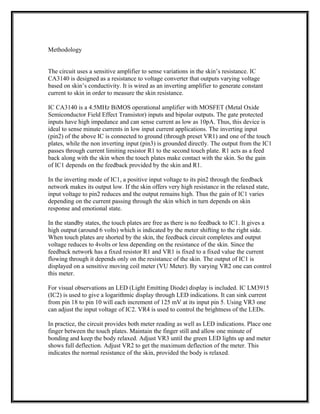 Methodology
The circuit uses a sensitive amplifier to sense variations in the skin’s resistance. IC
CA3140 is designed as a resistance to voltage converter that outputs varying voltage
based on skin’s conductivity. It is wired as an inverting amplifier to generate constant
current to skin in order to measure the skin resistance.
IC CA3140 is a 4.5MHz BiMOS operational amplifier with MOSFET (Metal Oxide
Semiconductor Field Effect Transistor) inputs and bipolar outputs. The gate protected
inputs have high impedance and can sense current as low as 10pA. Thus, this device is
ideal to sense minute currents in low input current applications. The inverting input
(pin2) of the above IC is connected to ground (through preset VR1) and one of the touch
plates, while the non inverting input (pin3) is grounded directly. The output from the IC1
passes through current limiting resistor R1 to the second touch plate. R1 acts as a feed
back along with the skin when the touch plates make contact with the skin. So the gain
of IC1 depends on the feedback provided by the skin and R1.
In the inverting mode of IC1, a positive input voltage to its pin2 through the feedback
network makes its output low. If the skin offers very high resistance in the relaxed state,
input voltage to pin2 reduces and the output remains high. Thus the gain of IC1 varies
depending on the current passing through the skin which in turn depends on skin
response and emotional state.
In the standby states, the touch plates are free as there is no feedback to IC1. It gives a
high output (around 6 volts) which is indicated by the meter shifting to the right side.
When touch plates are shorted by the skin, the feedback circuit completes and output
voltage reduces to 4volts or less depending on the resistance of the skin. Since the
feedback network has a fixed resistor R1 and VR1 is fixed to a fixed value the current
flowing through it depends only on the resistance of the skin. The output of IC1 is
displayed on a sensitive moving coil meter (VU Meter). By varying VR2 one can control
this meter.
For visual observations an LED (Light Emitting Diode) display is included. IC LM3915
(IC2) is used to give a logarithmic display through LED indications. It can sink current
from pin 18 to pin 10 will each increment of 125 mV at its input pin 5. Using VR3 one
can adjust the input voltage of IC2. VR4 is used to control the brightness of the LEDs.
In practice, the circuit provides both meter reading as well as LED indications. Place one
finger between the touch plates. Maintain the finger still and allow one minute of
bonding and keep the body relaxed. Adjust VR3 until the green LED lights up and meter
shows full deflection. Adjust VR2 to get the maximum deflection of the meter. This
indicates the normal resistance of the skin, provided the body is relaxed.
 