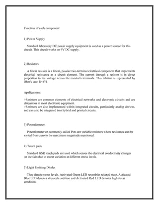 Function of each component
1) Power Supply
Standard laboratory DC power supply equipment is used as a power source for this
circuit. This circuit works on 9V DC supply.
2) Resistors
A linear resistor is a linear, passive two-terminal electrical component that implements
electrical resistance as a circuit element. The current through a resistor is in direct
proportion to the voltage across the resistor's terminals. This relation is represented by
Ohm's law: R=V/I
Applications:
>Resistors are common elements of electrical networks and electronic circuits and are
ubiquitous in most electronic equipment.
>Resistors are also implemented within integrated circuits, particularly analog devices,
and can also be integrated into hybrid and printed circuits.
3) Potentiometer
Potentiometer or commonly called Pots are variable resistors where resistance can be
varied from zero to the maximum magnitude mentioned.
4) Touch pads
Standard GSR touch pads are used which senses the electrical conductivity changes
on the skin due to sweat variation at different stress levels.
5) Light Emitting Diodes
They denote stress levels. Activated Green LED resembles relaxed state, Activated
Blue LED denotes stressed condition and Activated Red LED denotes high stress
condition.
 