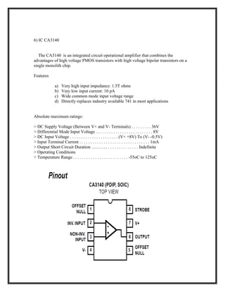 6) IC CA3140
The CA3140 is an integrated circuit operational amplifier that combines the
advantages of high voltage PMOS transistors with high voltage bipolar transistors on a
single monolith chip.
Features
a) Very high input impedance: 1.5T ohms
b) Very low input current: 10 pA
c) Wide common mode input voltage range
d) Directly replaces industry available 741 in most applications
Absolute maximum ratings:
> DC Supply Voltage (Between V+ and V- Terminals) . . . . . . . . . 36V
> Differential Mode Input Voltage . . . . . . . . . . . . . . . . . . . . . . . . . . 8V
> DC Input Voltage . . . . . . . . . . . . . . . . . . . . . . (V+ +8V) To (V- -0.5V)
> Input Terminal Current . . . . . . . . . . . . . . . . . . . . . . . . . . . . . . . . 1mA
> Output Short Circuit Duration ……….. . . . . . . . . . . . . . . Indefinite
> Operating Conditions
> Temperature Range . . . . . . . . . . . . . . . . . . . . . . . . . -55oC to 125oC
 