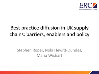 Best practice diffusion in UK supply
chains: barriers, enablers and policy
Stephen Roper, Nola Hewitt-Dundas,
Maria Wishart
 