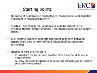 Starting points
• Diffusion of best practice technologies (management and digital) is
important in raising productivity
• Trusted – and long-term - relationships can be critical to the
effective transfer of best practice. This focuses attention on supply
chains
• But, existing evidence suggests significant gaps exist between
supply chain tiers in terms of their adoption of best practice
techniques
• Questions here are therefore
– (1) What are the barriers and enablers of best practice diffusion in
supply chains?
– (2) How can policy be designed to encourage diffusion and so improve
productivity outcomes?
 