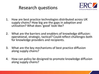 Research questions
1. How are best practice technologies distributed across UK
supply chains? How big are the gaps in adoption and
utilization? What does ‘good’ look like?
2. What are the barriers and enablers of knowledge diffusion:
operational, strategic, tactical? Could reflect challenges both
for knowledge providers and recipients.
3. What are the key mechanisms of best practice diffusion
along supply chains?
4. How can policy be designed to promote knowledge diffusion
along supply chains?
 