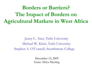 Borders or Barriers?
    The Impact of Borders on
Agricultural Markets in West Africa

           Jenny C. Aker, Tufts University
         Michael W. Klein, Tufts University
    Stephen A. O’Connell, Swarthmore College

                 December 12, 2009
                 Gates Africa Meeting
 