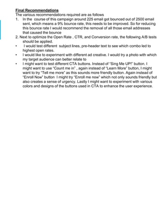 Final Recommendations
The various recommendations required are as follows
1. In the course of this campaign around 225 email got bounced out of 2500 email
sent, which means a 9% bounce rate, this needs to be improved. So for reducing
this bounce rate I would recommend the removal of all those email addresses
that caused the bounce
2. Next to optimize the Open Rate , CTR, and Conversion rate, the following A/B tests
should be applied.
• I would test different subject lines, pre-header text to see which combo led to
highest open rates.
• I would like to experiment with different ad creative. I would try a photo with which
my target audience can better relate to
• I might want to test different CTA buttons. Instead of “Sing Me UP!” button. I
might want to use “Count me in” , again instead of “Learn More” button, I might
want to try “Tell me more” as this sounds more friendly button. Again instead of
“Enroll Now” button I might try “Enroll me now” which not only sounds friendly but
also creates a sense of urgency. Lastly I might want to experiment with various
colors and designs of the buttons used in CTA to enhance the user experience.
 