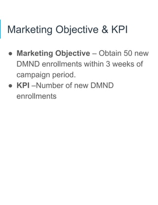 Marketing Objective & KPI
● Marketing Objective – Obtain 50 new
DMND enrollments within 3 weeks of
campaign period.
● KPI –Number of new DMND
enrollments
 
