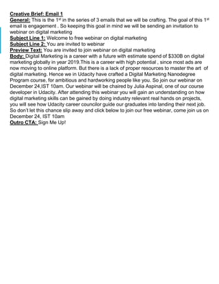 Creative Brief: Email 1
General: This is the 1st in the series of 3 emails that we will be crafting. The goal of this 1st
email is engagement . So keeping this goal in mind we will be sending an invitation to
webinar on digital marketing
Subject Line 1: Welcome to free webinar on digital marketing
Subject Line 2: You are invited to webinar
Preview Text: You are invited to join webinar on digital marketing
Body: Digital Marketing is a career with a future with estimate spend of $330B on digital
marketing globally in year 2019.This is a career with high potential , since most ads are
now moving to online platform. But there is a lack of proper resources to master the art of
digital marketing. Hence we in Udacity have crafted a Digital Marketing Nanodegree
Program course, for ambitious and hardworking people like you. So join our webinar on
December 24,IST 10am. Our webinar will be chaired by Julia Aspinal, one of our course
developer in Udacity. After attending this webinar you will gain an understanding on how
digital marketing skills can be gained by doing industry relevant real hands on projects,
you will see how Udacity career councilor guide our graduates into landing their next job.
So don’t let this chance slip away and click below to join our free webinar, come join us on
December 24, IST 10am
Outro CTA: Sign Me Up!
 