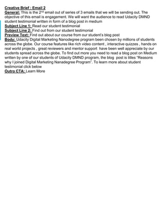 Creative Brief : Email 2
General: This is the 2nd email out of series of 3 emails that we will be sending out. The
objective of this email is engagement. We will want the audience to read Udacity DMND
student testimonial written in form of a blog post in medium
Subject Line 1: Read our student testimonial
Subject Line 2: Find out from our student testimonial
Preview Text: Find out about our course from our student’s blog post
Body: Udacity Digital Marketing Nanodegree program been chosen by millions of students
across the globe. Our course features like rich video content , interactive quizzes , hands on
real world projects , great reviewers and mentor support have been well appreciate by our
students spread across the globe. To find out more you need to read a blog post on Medium
written by one of our students of Udacity DMND program, the blog post is titles “Reasons
why I joined Digital Marketing Nanadegree Program”. To learn more about student
testimonial click below
Outro CTA: Learn More
 