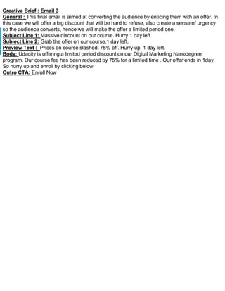 Creative Brief : Email 3
General : This final email is aimed at converting the audience by enticing them with an offer. In
this case we will offer a big discount that will be hard to refuse, also create a sense of urgency
so the audience converts, hence we will make the offer a limited period one.
Subject Line 1: Massive discount on our course. Hurry 1 day left.
Subject Line 2: Grab the offer on our course.1 day left.
Preview Text : Prices on course slashed. 75% off. Hurry up, 1 day left.
Body: Udacity is offering a limited period discount on our Digital Marketing Nanodegree
program. Our course fee has been reduced by 75% for a limited time . Our offer ends in 1day.
So hurry up and enroll by clicking below
Outro CTA: Enroll Now
 