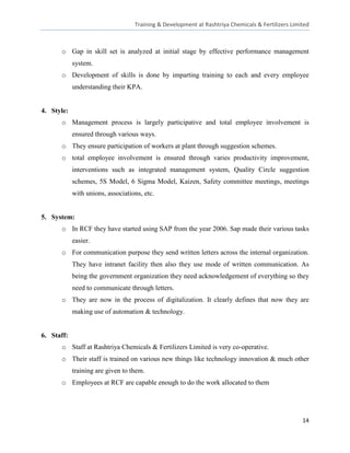 Training & Development at Rashtriya Chemicals & Fertilizers Limited



      o Gap in skill set is analyzed at initial stage by effective performance management
            system.
      o Development of skills is done by imparting training to each and every employee
            understanding their KPA.


4. Style:
      o Management process is largely participative and total employee involvement is
            ensured through various ways.
      o They ensure participation of workers at plant through suggestion schemes.
      o total employee involvement is ensured through varies productivity improvement,
            interventions such as integrated management system, Quality Circle suggestion
            schemes, 5S Model, 6 Sigma Model, Kaizen, Safety committee meetings, meetings
            with unions, associations, etc.


5. System:
      o In RCF they have started using SAP from the year 2006. Sap made their various tasks
            easier.
      o For communication purpose they send written letters across the internal organization.
            They have intranet facility then also they use mode of written communication. As
            being the government organization they need acknowledgement of everything so they
            need to communicate through letters.
      o They are now in the process of digitalization. It clearly defines that now they are
            making use of automation & technology.


6. Staff:
      o Staff at Rashtriya Chemicals & Fertilizers Limited is very co-operative.
      o Their staff is trained on various new things like technology innovation & much other
            training are given to them.
      o Employees at RCF are capable enough to do the work allocated to them




                                                                                                   14
 