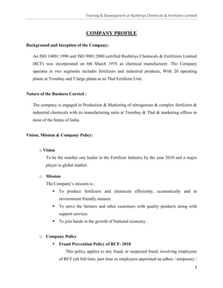 Training & Development at Rashtriya Chemicals & Fertilizers Limited



                                  COMPANY PROFILE

Background and Inception of the Company:

   An ISO 14001:1996 and ISO 9001:2000 certified Rashtriya Chemicals & Fertilizers Limited
   (RCF) was incorporated on 6th March 1978 as chemical manufacturer. The Company
   operates in two segments includes fertilizers and industrial products, With 20 operating
   plants at Trombay and 5 large plants at its Thal Fertilizer Unit.


Nature of the Business Carried :

   The company is engaged in Production & Marketing of nitrogenous & complex fertilizers &
   industrial chemicals with its manufacturing units at Trombay & Thal & marketing offices in
   most of the States of India.


Vision, Mission & Company Policy:


      o Vision
          To be the number one leader in the Fertilizer Industry by the year 2010 and a major
          player in global market.

      o Mission
          The Company’s mission is :
                 To produce fertilizers and chemicals efficiently, economically and in
                  environment friendly manner.
                 To serve the farmers and other customers with quality products along with
                  support services.
                 To join hands in the growth of National economy.


      o Company Policy
                 Fraud Prevention Policy of RCF- 2010
                      This policy applies to any fraud, or suspected fraud, involving employees
                  of RCF (all full time, part time or employees appointed on adhoc / temporary /
                                                                                                   3
 