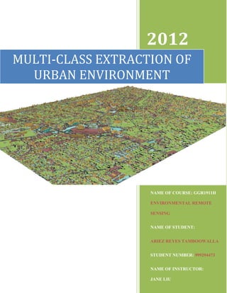 2012
MULTI-CLASS EXTRACTION OF
  URBAN ENVIRONMENT




                   NAME OF COURSE: GGR1911H

                   ENVIRONMENTAL REMOTE

                   SENSING


                   NAME OF STUDENT:


                   ARIEZ REYES TAMBOOWALLA


                   STUDENT NUMBER: 999294473


                   NAME OF INSTRUCTOR:

                   JANE LIU
 