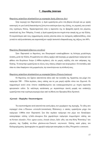 17
Γ. Θαµνώδης βλάστηση
Θαµνώνες αείφυλλων πλατύφυλλων µε κυριαρχία Αριάς (Quercus ilex)
Στην περιοχή του Παρνασσού, η Αριά εµφανίζεται µόνο στη βόρεια πλευρά και µε αραιή
κατανοµή, σε µια λεπτή διακοπτόµενη ζώνη στα κατώτερα όρια της ελάτης, σε ρεµατιές και γενικά
στις υγρότερες θέσεις. Χαρακτηριστική είναι η παρουσία της σε βραχώδη πρανή του ρέµατος
ανατολικά της Άνω Τιθορέας. Γενικά, η Αριά εµφανίζεται πιο συχνά στην επαφή της µε την Ελάτη.
Οι περισσότεροι από τους σχηµατισµούς αυτούς φύονται πάνω σε σκληρούς ασβεστολίθους, είναι
γενικά σε καλή κατάσταση και παρουσιάζουν υψηλό ποσοστό εδαφοκάλυψης της τάξεως του 80%.
Θαµνώνες Πουρναριού (Quercus coccifera)
Στον Παρνασσό οι θαµνώνες του Πουρναριού καταλαµβάνουν τη δεύτερη µεγαλύτερη
έκταση, µετά την Ελάτη. Η εµφάνιση του είδους αρχίζει από περιοχές µε χαµηλότερο υψόµετρο και
φθάνει στο Κωρύκειο Άντρο (1.400m περίπου), είτε σε µικρές κηλίδες είτε σαν υπόροφος της
Ελάτης. Το πουρνάρι εµφανίζεται σε όλους τους τύπους εδαφών και πετρωµάτων. Οι συστάδες από
τόπο σε τόπο διαφέρουν στη µορφολογία, την πυκνότητα και τη σύνθεσή τους.
Θαµνώνες αείφυλλων πλατύφυλλων µε κυριαρχία Σχίνου (Pistacia lentiscus)
Οι θαµνώνες του Σχίνου απαντώνται πάνω από την κοιλάδα της Άµφισσας και µέχρι ένα
υψόµετρο 500 – 550m περίπου, όπως επίσης και σε µια µικρή κηλίδα νότια του Ζεµενού. Οι
σχηµατισµοί αυτοί είναι έντονα υποβαθµισµένοι και κατακερµατισµένοι µε συχνή παρουσία
φρυγανικών ειδών. Σε καλύτερη κατάσταση µε περισσότερο πυκνή µορφή και ανάπτυξη
εµφανίζονται στην ευρύτερη περιοχή γύρω από τη Μονή του Προφήτη Ηλία Χρισσού.
Αζωνικά – Παρόχθια Οικοσυστήµατα
Τα οικοσυστήµατα αυτά απαντώνται κατά µήκος των χειµάρρων της περιοχής. Το είδος που
κυριαρχεί είναι ο Platanus orientalis (ανατολικός Πλάτανος), ο οποίος εµφανίζεται µέχρι ένα
υψόµετρο 1.000m στον Παρνασσό. Στο ίδιο περίπου υψόµετρο στο ρέµα του Επταλόφου
καταγράφηκε επίσης η Salix elaeagnos. Στα χαµηλότερα υψόµετρα συµµετέχουν επίσης και
τα erium oleander, Vitex agnus-castus, Arundo donax, Salix alba, και στη θέση "Ροσινίκος" του
ρέµατος της Γραβιάς τα Alnus glutinosa και Tamarix smyrnensis. Επίσης κατά µήκος του
Καλαµορέµµατος ∆ροσοχωρίου σε χαµηλά υψόµετρα κατεγράφη το είδος Phragmites communis.
 